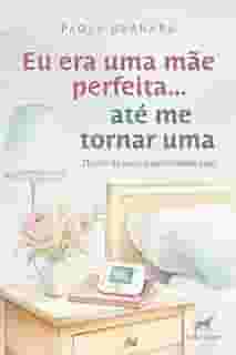 Eu era uma mãe perfeita... até me tornar uma: diário de uma maternidade real