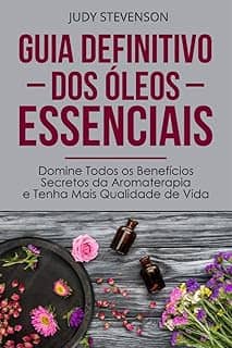 Guia Definitivo Dos Óleos Essenciais: Domine Todos os Benefícios Secretos da Aromaterapia e Tenha Mais Qualidade de Vida